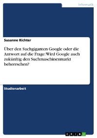 Cover Über den Suchgiganten Google oder die Antwort auf die Frage: Wird Google auch zukünftig den Suchmaschinenmarkt beherrschen?