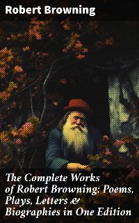 Cover The Complete Works of Robert Browning: Poems, Plays, Letters & Biographies in One Edition