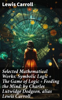 Cover Selected Mathematical Works: Symbolic Logic + The Game of Logic + Feeding the Mind: by Charles Lutwidge Dodgson, alias Lewis Carroll