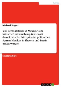 Cover Wie demokratisch ist Mexiko? Eine kritische Untersuchung, inwieweit demokratische Prinzipien im politischen System Mexikos in Theorie und Praxis erfüllt werden