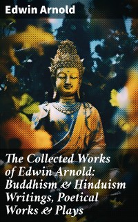 Cover The Collected Works of Edwin Arnold: Buddhism & Hinduism Writings, Poetical Works & Plays
