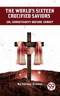 Cover The World'S Sixteen Crucified Saviors Or, Christianity Before Christ