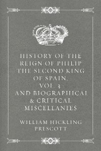 Cover History of the Reign of Philip the Second King of Spain, Vol. 3 : And Biographical & Critical Miscellanies