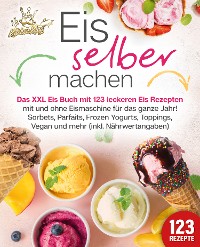 Cover Eis selber machen: Das XXL Eis Buch mit 123 leckeren Eis Rezepten mit und ohne Eismaschine für das ganze Jahr! Sorbets, Parfaits, Frozen Yogurts, Toppings, Vegan und mehr (inkl. Nährwertangaben)