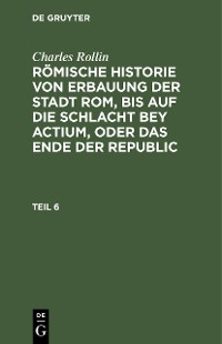 Cover Charles Rollin: Römische Historie von Erbauung der Stadt Rom, bis auf die Schlacht bey Actium, oder das Ende der Republic. Teil 6