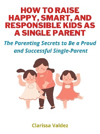 Cover How To Raise Happy, Smart and Responsible Kids as A Single Parent