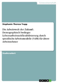 Cover Die Arbeitswelt der Zukunft. Demographisch bedingte Lebensarbeitszeitflexibilisierung durch spezifische Arbeitsmodelle (SAM) für ältere Arbeitnehmer