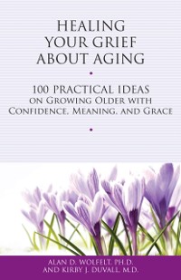 Cover Healing Your Grief About Aging : 100 Practical Ideas on Growing Older with Confidence, Meaning and Grace