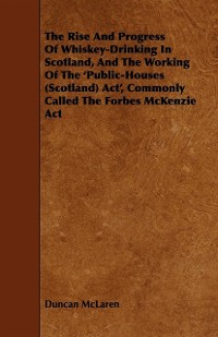 Cover Rise and Progress of Whiskey-Drinking in Scotland, and the Working of the 'Public-Houses (Scotland) ACT', Commonly Called the Forbes McKenzie ACT