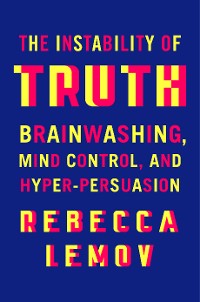 Cover The Instability of Truth: Brainwashing, Mind Control, and Hyper-Persuasion