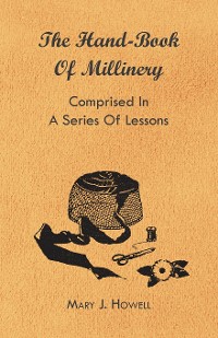 Cover The Hand-Book of Millinery - Comprised in a Series of Lessons for the Formation of Bonnets, Capotes, Turbans, Caps, Bows, Etc - To Which is Appended a Treatise on Taste, and the Blending of Colours - Also an Essay on Corset Making