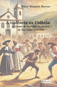 Cover A violência na Colônia: os crimes de sacrilégio no bispado de São Paulo - 1745-1800