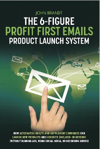Cover The 6-Figure Profit First Emails Product Launch System: How Alternative Health And Supplement Companies Can Launch New Products And Generate $100,000+ In Revenue (Without Running Ads, Using Social Media, Or Recording Videos)