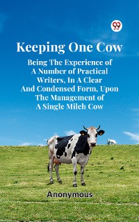 Cover Keeping One Cow Being The Experience Of A Number Of Practical Writers, In A Clear And Condensed Form, Upon The Management Of A Single Milch Cow