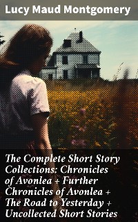 Cover The Complete Short Story Collections: Chronicles of Avonlea + Further Chronicles of Avonlea + The Road to Yesterday + Uncollected Short Stories