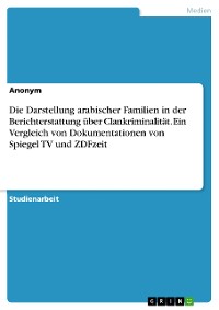 Cover Die Darstellung arabischer Familien in der Berichterstattung über Clankriminalität. Ein Vergleich von Dokumentationen von Spiegel TV und ZDFzeit