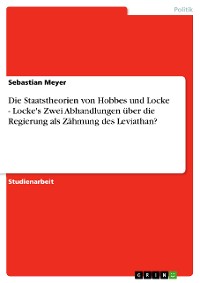 Cover Die Staatstheorien von Hobbes und Locke - Locke's Zwei Abhandlungen über die Regierung als Zähmung des Leviathan?