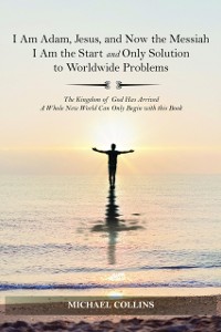 Cover I Am Adam, Jesus, and Now the Messiah I Am the Start and Only Solution to Worldwide Problems : The Kingdom of God Has Arrived; A Whole New World Can on
