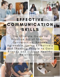 Cover Effective Communication skills: The Ultimate Guide to Practice Art of Starting Conversation, Become Agreeable, Listen Effectively and Thanking People to Gain Friends and achieve Healthy Relationships