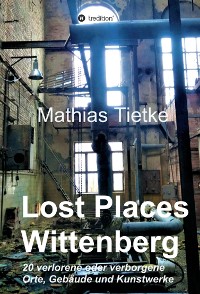 Cover Lost Places - Wittenberg - Ein Text-Fotoband zu dem, was im Verborgenen liegt oder verloren ging