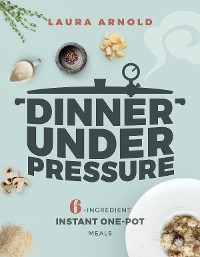 Cover Dinner Under Pressure: 6-Ingredient Instant One-Pot Meals