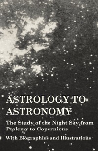 Cover Astrology to Astronomy - The Study of the Night Sky from Ptolemy to Copernicus - With Biographies and Illustrations