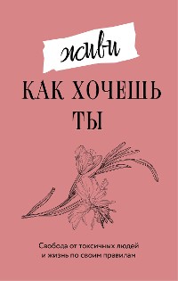 Cover Живи, как хочешь ты. Свобода от токсичных людей и жизнь по своим правилам