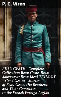 Cover BEAU GESTE - Complete Collection: Beau Geste, Beau Sabreur & Beau Ideal TRILOGY + Good Gestes - Stories of Beau Geste, His Brothers and Their Comrades in the French Foreign Legion