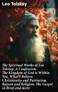 Cover The Spiritual Works of Leo Tolstoy: A Confession, The Kingdom of God is Within You, What I Believe, Christianity and Patriotism, Reason and Religion, The Gospel in Brief and more