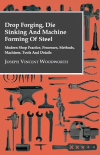 Cover Drop Forging, Die Sinking and Machine Forming of Steel - Modern Shop Practice, Processes, Methods, Machines, Tools and Details
