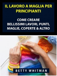 Cover Il Lavoro a Maglia per Principianti: Come Creare Bellissimi Lavori, Punti, Maglie, Coperte & Altro