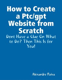 Cover How to Create a Ptc/gpt Website from Scratch: Dont Have a Clue On What to Do? Then This Is for You!