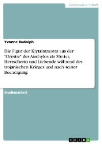 Cover Die Figur der Klytaimnestra aus der "Orestie" des Aischylos als Mutter, Herrscherin und Liebende während des trojanischen Krieges und nach seiner Beendigung