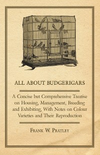 Cover All about Budgerigars - A Concise But Comprehensive Treatise on Housing, Management, Breeding and Exhibiting, with Notes on Colour Varieties and Their