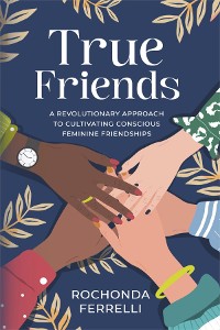 Cover True Friends, A Revolutionary Approach to Cultivating Conscious Feminine Friendships
