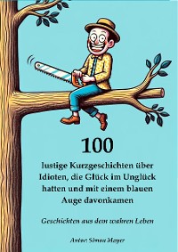 Cover 100 lustige Kurzgeschichten über Idioten, die Glück im Unglück hatten und mit einem blauen Auge davonkamen – Geschichten aus dem wahren Leben