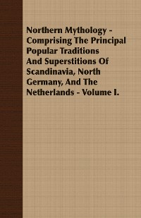 Cover Northern Mythology - Comprising the Principal Popular Traditions and Superstitions of Scandinavia, North Germany, and the Netherlands - Volume I.