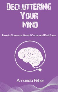 Cover Decluttering Your Mind - How to Overcome Mental Clutter and Find Focus