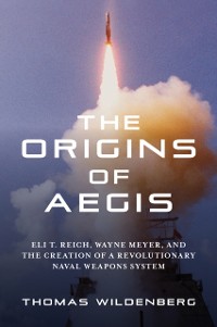 Cover The Origins of Aegis : Eli T. Reich, Wayne Meyer, and the Creation of a Revolutionary Naval Weapons System