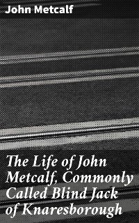 Cover The Life of John Metcalf, Commonly Called Blind Jack of Knaresborough