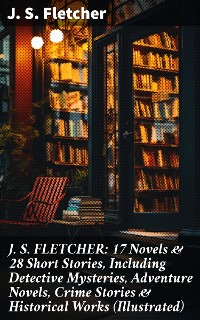 Cover J. S. FLETCHER: 17 Novels & 28 Short Stories, Including Detective Mysteries, Adventure Novels, Crime Stories & Historical Works (Illustrated)