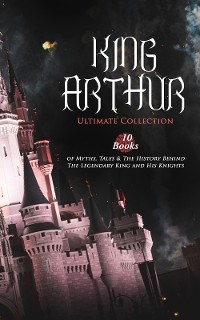 Cover KING ARTHUR - Ultimate Collection: 10 Books of Myths, Tales & The History Behind The Legendary King