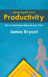 Cover Mastering the Art of Productivity - How to Get More Done in Less Time