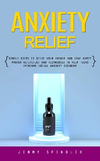 Cover Anxiety Relief: Simple Steps to Seize Your Future and Stay Happy (Proven Activities and Techniques to Help Teens Overcome Social Anxiety Disorder)