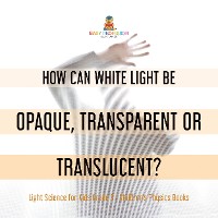 Cover How Can White Light Be Opaque, Transparent or Translucent? | Light Science for Kids Grade 5 | Children's Physics Books