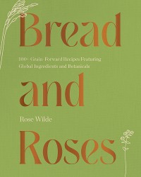 Cover Bread and Roses: 100+ Grain Forward Recipes featuring Global Ingredients and Botanicals