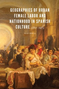 Cover Geographies of Urban Female Labor and Nationhood in Spanish Culture, 1880-1975