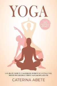 Cover YOGA 3.0 2021; La Guida Più Completa e Aggiornata Per Praticare lo Yoga a Casa, Perdere Peso, Ridurre lo Stress e Raggiungere la Felicità