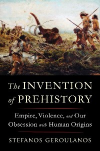 Cover The Invention of Prehistory: Empire, Violence, and Our Obsession with Human Origins