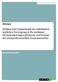 Cover Struktur und Organisation der ambulanten ärztlichen Versorgung in Deutschland. Herausforderungen, Probleme und Vorteile der interprofessionellen Zusammenarbeit